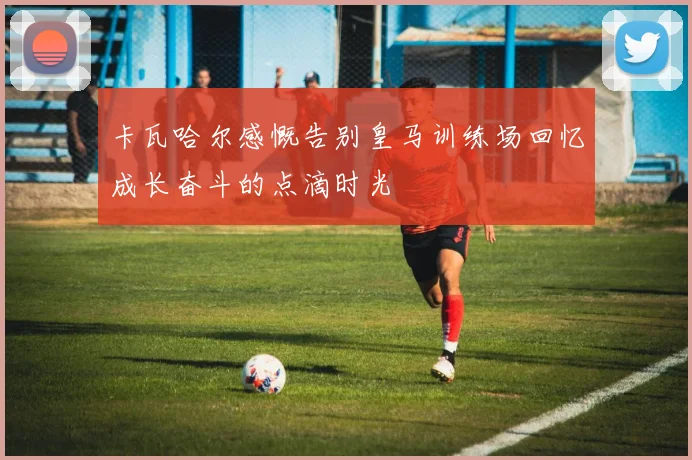 卡瓦哈尔感慨告别皇马训练场回忆成长奋斗的点滴时光