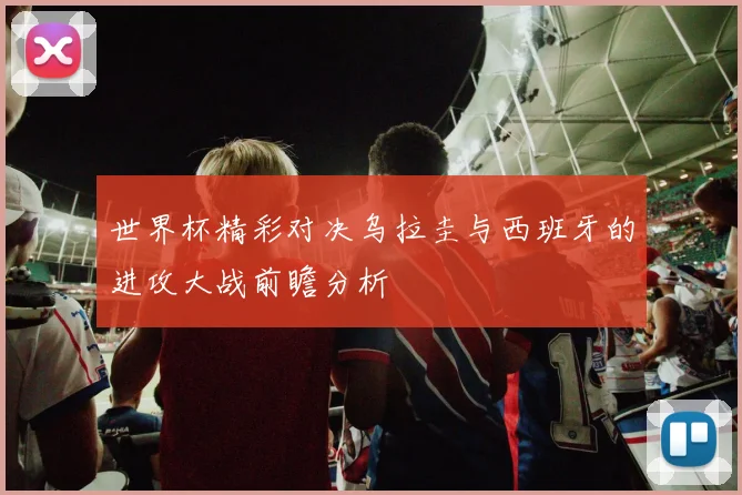 世界杯精彩对决乌拉圭与西班牙的进攻大战前瞻分析