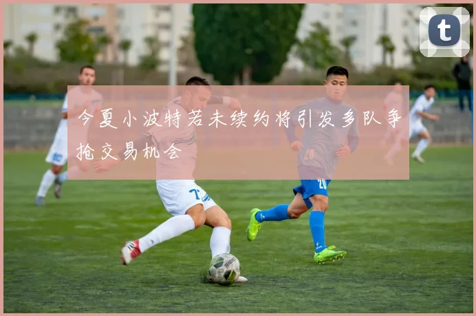 今夏小波特若未续约将引发多队争抢交易机会