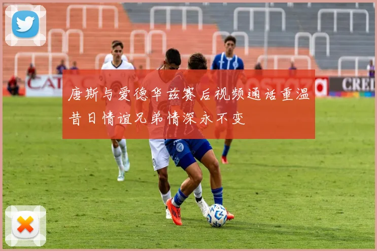 唐斯与爱德华兹赛后视频通话重温昔日情谊兄弟情深永不变