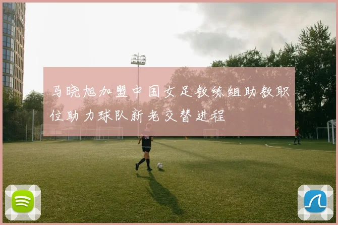 马晓旭加盟中国女足教练组助教职位助力球队新老交替进程