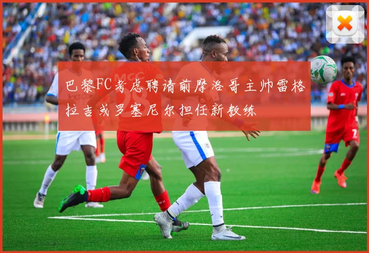 巴黎FC考虑聘请前摩洛哥主帅雷格拉吉或罗塞尼尔担任新教练