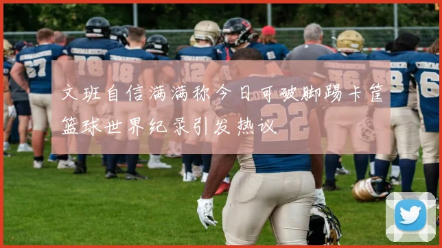 文班自信满满称今日可破脚踢卡筐篮球世界纪录引发热议