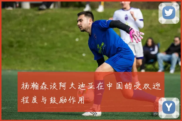 杨瀚森谈阿夫迪亚在中国的受欢迎程度与鼓励作用