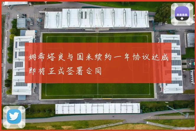 姆希塔良与国米续约一年协议达成即将正式签署合同