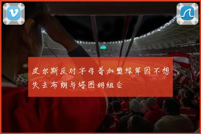 皮尔斯反对字母哥加盟绿军因不想失去布朗与塔图姆组合