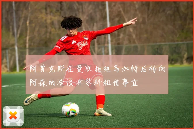 阿贾克斯在曼联拒绝乌加特后转向阿森纳洽谈津琴科租借事宜