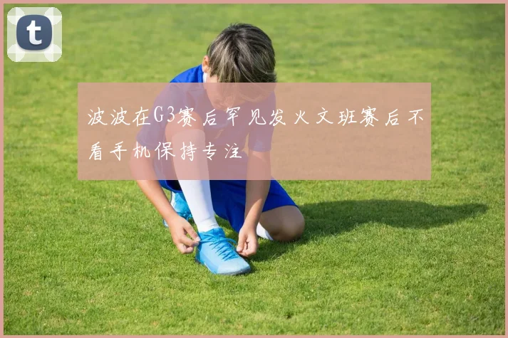 波波在G3赛后罕见发火文班赛后不看手机保持专注