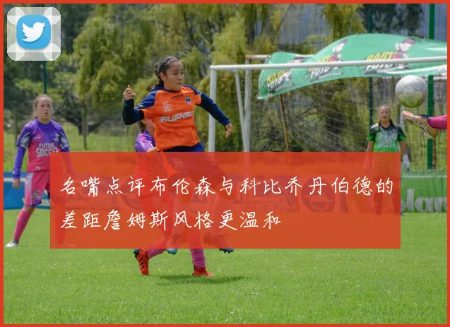 名嘴点评布伦森与科比乔丹伯德的差距詹姆斯风格更温和