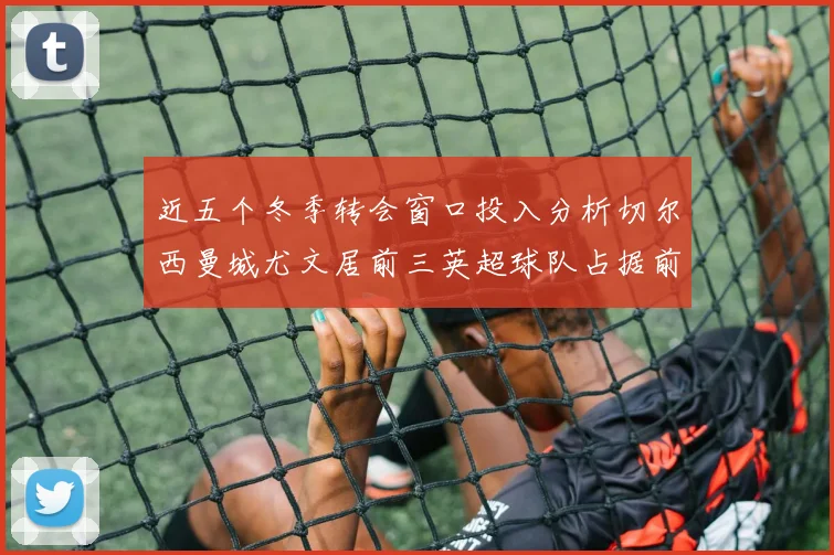近五个冬季转会窗口投入分析切尔西曼城尤文居前三英超球队占据前十五名中的七席