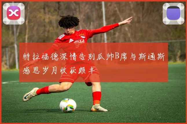 特拉福德深情告别瓜帅B席与斯通斯感恩岁月收获颇丰