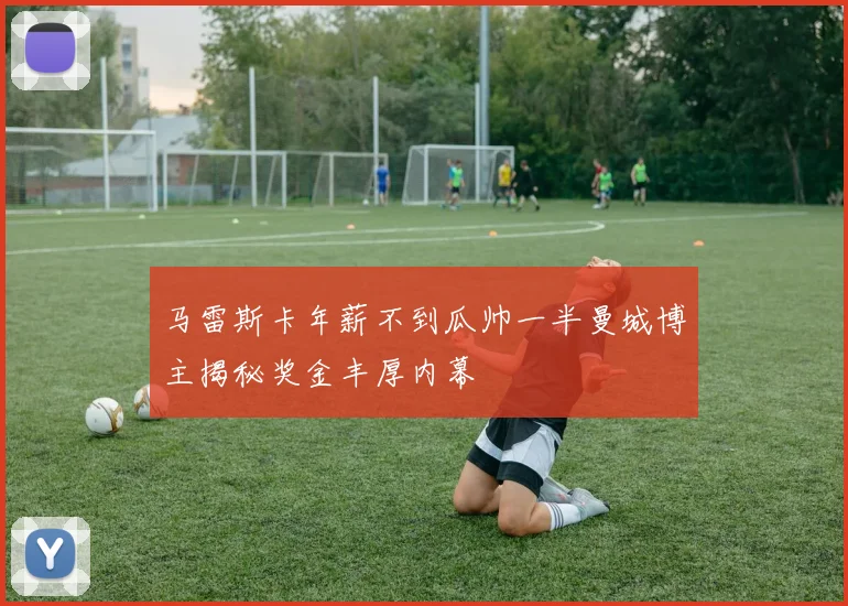 马雷斯卡年薪不到瓜帅一半曼城博主揭秘奖金丰厚内幕