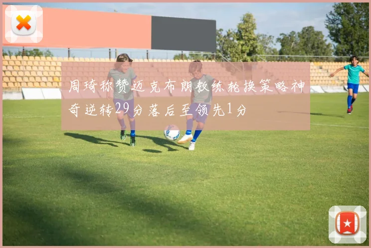 周琦称赞迈克布朗教练轮换策略神奇逆转29分落后至领先1分