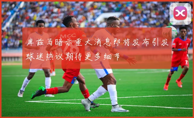 库兹马暗示重大消息即将发布引发球迷热议期待更多细节