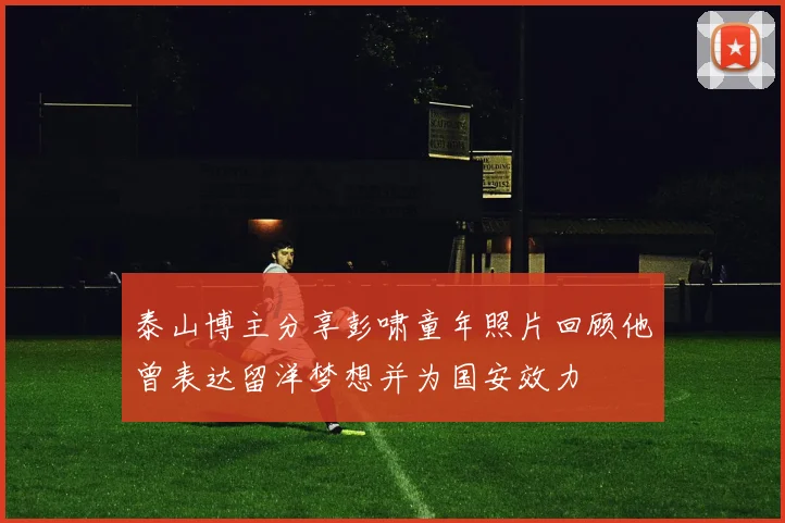 泰山博主分享彭啸童年照片回顾他曾表达留洋梦想并为国安效力
