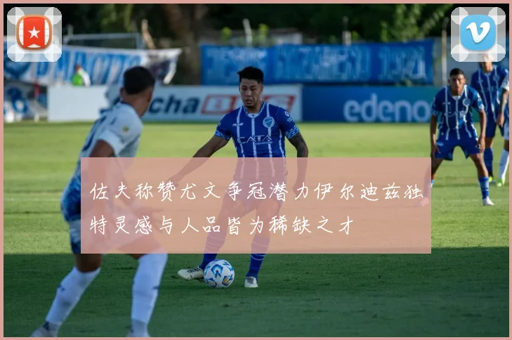 佐夫称赞尤文争冠潜力伊尔迪兹独特灵感与人品皆为稀缺之才
