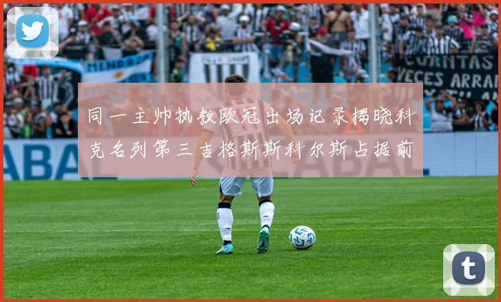 同一主帅执教欧冠出场记录揭晓科克名列第三吉格斯斯科尔斯占据前两位