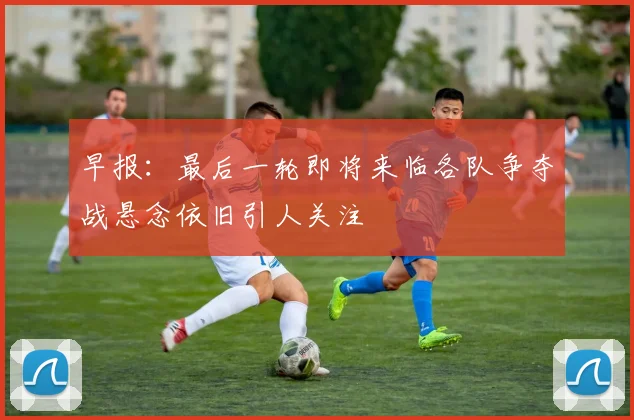 早报：最后一轮即将来临各队争夺战悬念依旧引人关注