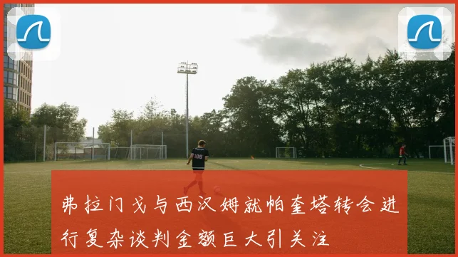 弗拉门戈与西汉姆就帕奎塔转会进行复杂谈判金额巨大引关注