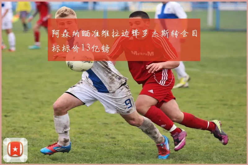 阿森纳瞄准维拉边锋罗杰斯转会目标标价13亿镑