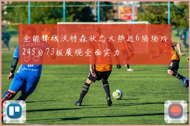 全能锋线沃特森状态火热近6场场均245分73板展现全面实力