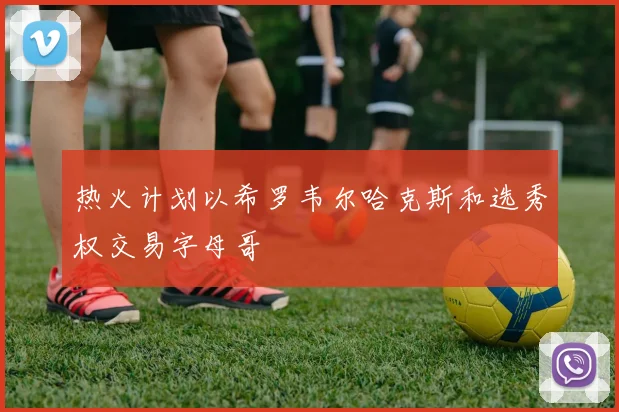 热火计划以希罗韦尔哈克斯和选秀权交易字母哥