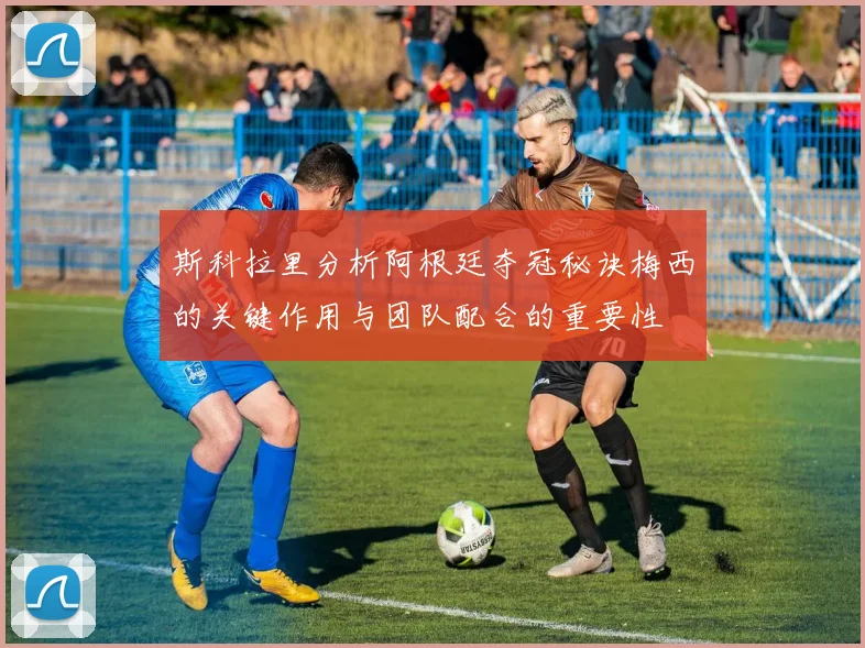 斯科拉里分析阿根廷夺冠秘诀梅西的关键作用与团队配合的重要性