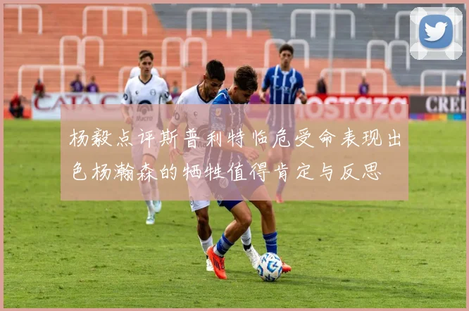 杨毅点评斯普利特临危受命表现出色杨瀚森的牺牲值得肯定与反思