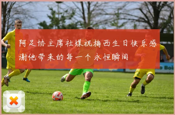 阿足协主席社媒祝梅西生日快乐感谢他带来的每一个永恒瞬间
