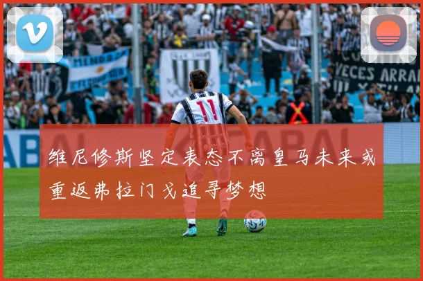 维尼修斯坚定表态不离皇马未来或重返弗拉门戈追寻梦想