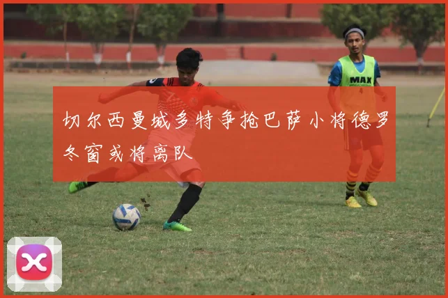 切尔西曼城多特争抢巴萨小将德罗冬窗或将离队