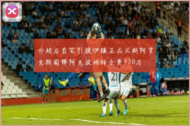 升超后首笔引援伊镇正式买断阿贾克斯前锋阿克波姆转会费930万