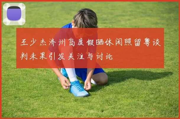 王少杰济州岛度假晒休闲照留粤谈判未果引发关注与讨论