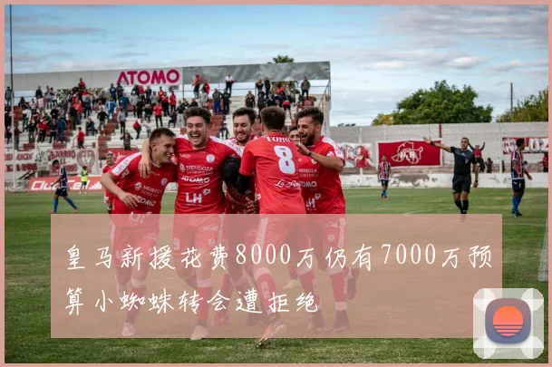 皇马新援花费8000万仍有7000万预算小蜘蛛转会遭拒绝