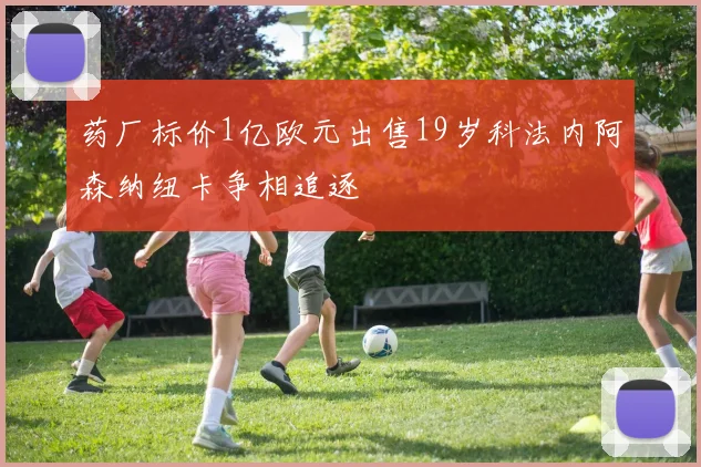 药厂标价1亿欧元出售19岁科法内阿森纳纽卡争相追逐