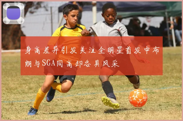 身高差异引发关注全明星首发中布朗与SGA同高却各具风采